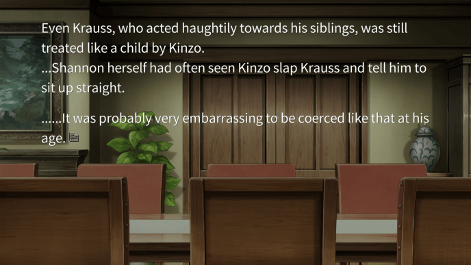 Even Krauss, who acted haughtily towards his siblings, was still treated like a child by Kinzo. Shannon herself had often seen Kinzo slap Krauss and tell him to sit up straight. It was probably very embarrassing to be coerced like that at his age.